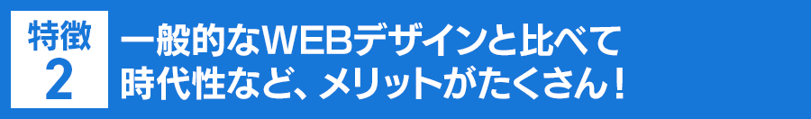 特徴２：一般的なWEBデザインと比べて時代性など、メリットがたくさん！