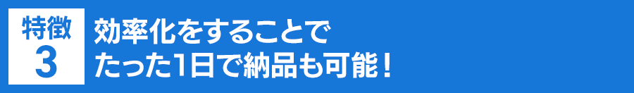 特徴３：効率化をすることでたった１日で納品も可能！